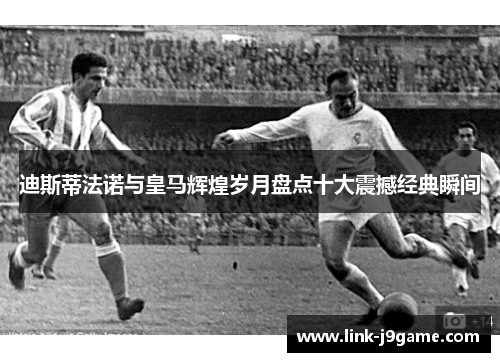 迪斯蒂法诺与皇马辉煌岁月盘点十大震撼经典瞬间