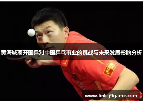 黄海诚离开国乒对中国乒乓事业的挑战与未来发展影响分析 黄海诚离开国乒对中国乒乓事业的挑战与未来发展影响分析